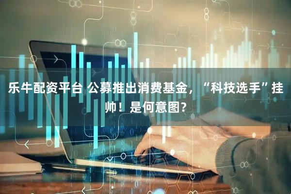 乐牛配资平台 公募推出消费基金，“科技选手”挂帅！是何意图？