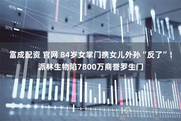 富成配资 官网 84岁女掌门携女儿外孙“反了”！派林生物陷7800万商誉罗生门