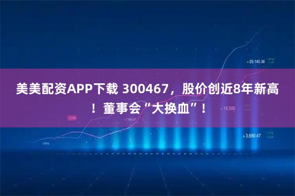 美美配资APP下载 300467，股价创近8年新高！董事会“大换血”！