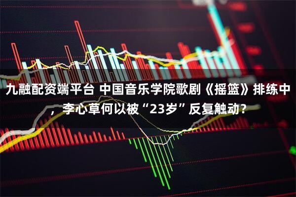 九融配资端平台 中国音乐学院歌剧《摇篮》排练中，李心草何以被“23岁”反复触动？