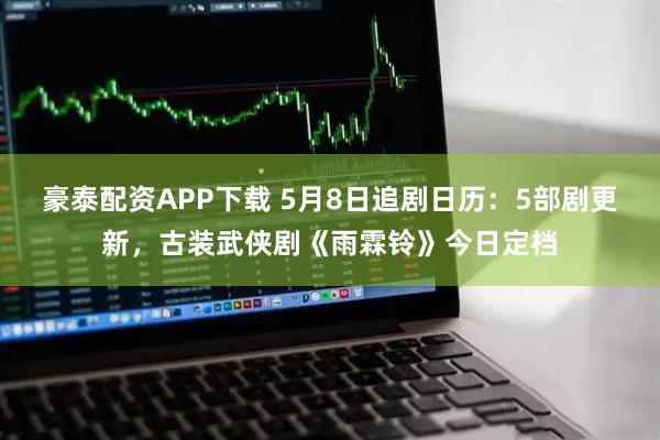 豪泰配资APP下载 5月8日追剧日历：5部剧更新，古装武侠剧《雨霖铃》今日定档