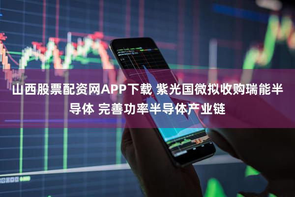 山西股票配资网APP下载 紫光国微拟收购瑞能半导体 完善功率半导体产业链