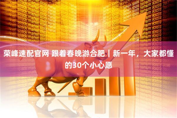荣峰速配官网 跟着春晚游合肥｜新一年，大家都懂的30个小心愿