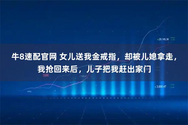 牛8速配官网 女儿送我金戒指，却被儿媳拿走，我抢回来后，儿子把我赶出家门