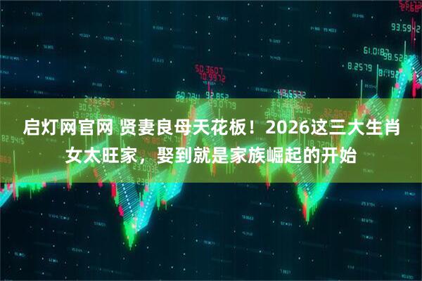 启灯网官网 贤妻良母天花板！2026这三大生肖女太旺家，娶到就是家族崛起的开始