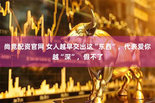 尚竞配资官网 女人越早交出这“东西”，代表爱你越“深”，假不了