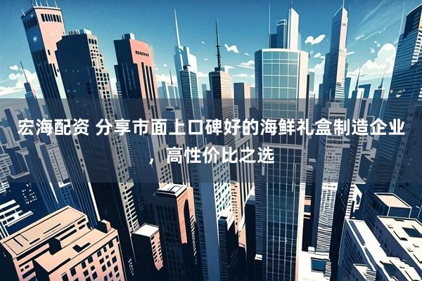 宏海配资 分享市面上口碑好的海鲜礼盒制造企业，高性价比之选