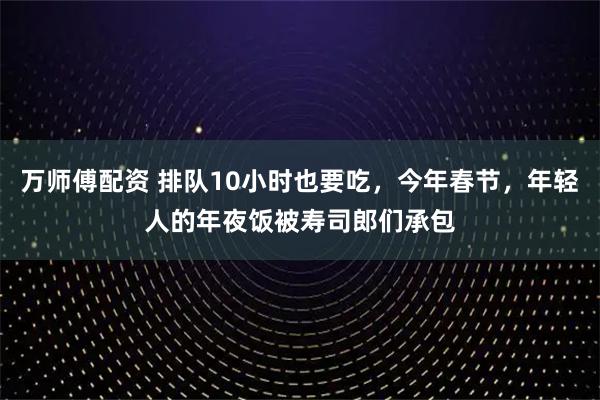 万师傅配资 排队10小时也要吃，今年春节，年轻人的年夜饭被寿司郎们承包
